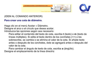 (IDEM AL COMANDO ANTERIOR)
Para crear una cota de diámetro.
Haga clic en el menú Acotar » Diámetro.
Designe el arco o el círculo que desea acotar.
Introduzca las opciones según sea necesario:
Para editar el contenido del texto de cota, escriba t (texto) o m (texto de
líneas múltiples). Si edita el texto dentro de los corchetes (<>) o los
sobrescribe, se cambia o se elimina el valor de la cota. Si añade texto
antes o después de los corchetes, éste se agregará antes o después del
valor de la cota.
Para cambiar el ángulo de texto de cota, escriba a (ángUlo).
Designe el emplazamiento de la línea directriz
 