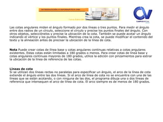 Las cotas angulares miden el ángulo formado por dos líneas o tres puntos. Para medir el ángulo
entre dos radios de un círculo, seleccione el círculo y precise los puntos finales del ángulo. Con
otros objetos, selecciónelos y precise la ubicación de la cota. También se puede acotar un ángulo
indicando el vértice y los puntos finales. Mientras crea la cota, se puede modificar el contenido del
texto y la alineación antes de precisar la ubicación de la línea de cota.
Nota Puede crear cotas de línea base y cotas angulares continuas relativas a cotas angulares
existentes. Estas cotas están limitadas a 180 grados o menos. Para crear cotas de línea base y
cotas angulares continuas mayores de 180 grados, utilice la edición con pinzamientos para estirar
la ubicación de la línea de referencia de las cotas.
Líneas de cota
Si se utilizan dos líneas rectas no paralelas para especificar un ángulo, el arco de la línea de cota
extiende el ángulo entre las dos líneas. Si el arco de línea de cota no se encuentra con una de las
líneas que se están acotando, o con ninguna de las dos, el programa dibuja una o dos líneas de
referencia que intersequen el arco de línea de cota. El arco siempre es de menos de 180 grados.
 