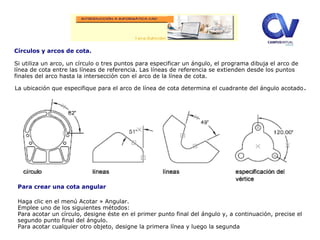Círculos y arcos de cota.
Si utiliza un arco, un círculo o tres puntos para especificar un ángulo, el programa dibuja el arco de
línea de cota entre las líneas de referencia. Las líneas de referencia se extienden desde los puntos
finales del arco hasta la intersección con el arco de la línea de cota.
La ubicación que especifique para el arco de línea de cota determina el cuadrante del ángulo acotado.
Para crear una cota angular
Haga clic en el menú Acotar » Angular.
Emplee uno de los siguientes métodos:
Para acotar un círculo, designe éste en el primer punto final del ángulo y, a continuación, precise el
segundo punto final del ángulo.
Para acotar cualquier otro objeto, designe la primera línea y luego la segunda
 