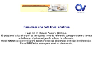 Para crear una cota lineal continua
Haga clic en el menú Acotar » Continua.
El programa utiliza el origen de la segunda línea de referencia correspondiente a la cota
actual como el primer origen de la línea de referencia.
Utilice referencias a objetos para designar orígenes adicionales de líneas de referencia.
Pulse INTRO dos veces para terminar el comando.
 