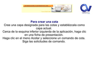 Para crear una cota
Cree una capa designada para las cotas y establézcala como
capa actual.
Cerca de la esquina inferior izquierda de la aplicación, haga clic
en una ficha de presentación.
Haga clic en el menú Acotar y seleccione un comando de cota.
Siga las solicitudes de comando.
 