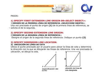 .
PASOS:
1) SPECIFY FIRST EXTENSION LINE ORIGIN OR<SELECT OBJECT>:
1)ORIGEN DE LA PRIMERA LÍNEA DE REFERENCIA <SELECCIONE OBJETO>:
Una vez precisado el punto de origen (1) de la primera línea de referencia, se
solicita el de la segunda.
2) SPECIFY SECOND EXTENSION LINE ORIGIN:
2)ORIGEN DE LA SEGUNDA LÍNEA DE REFERENCIA :
Designe el origen de la segunda línea de referencia: Indique un punto (2)
3) SPECIFY DIMENSION LINE LOCATION:
3) UBICACIÓN DE LÍNEA DE COTA
Utiliza el punto precisado por el usuario para ubicar la línea de cota y determina
la dirección con la que se dibujarán las líneas de referencia. Una vez precisada la
ubicación, se dibuja la cota.
 