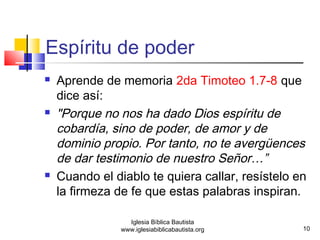 Espíritu de poder 
 Aprende de memoria 2da Timoteo 1.7-8 que 
dice así: 
 "Porque no nos ha dado Dios espíritu de 
cobardía, sino de poder, de amor y de 
dominio propio. Por tanto, no te avergüences 
de dar testimonio de nuestro Señor…” 
 Cuando el diablo te quiera callar, resístelo en 
la firmeza de fe que estas palabras inspiran. 
10 
Iglesia Bíblica Bautista 
www.iglesiabiblicabautista.org 
 