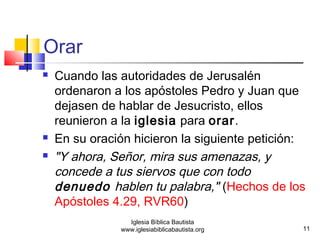 Orar 
 Cuando las autoridades de Jerusalén 
ordenaron a los apóstoles Pedro y Juan que 
dejasen de hablar de Jesucristo, ellos 
reunieron a la iglesia para orar. 
 En su oración hicieron la siguiente petición: 
 "Y ahora, Señor, mira sus amenazas, y 
concede a tus siervos que con todo 
denuedo hablen tu palabra," (Hechos de los 
Apóstoles 4.29, RVR60) 
11 
Iglesia Bíblica Bautista 
www.iglesiabiblicabautista.org 
 