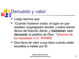 Denuedo y valor 
 Luego leemos que: 
 "Cuando hubieron orado, el lugar en que 
estaban congregados tembló; y todos fueron 
llenos del Espíritu Santo, y hablaban con 
denuedo la palabra de Dios. " (Hechos de 
los Apóstoles 4.31, RVR60) 
 Dios llena de valor a sus hijos cuando están 
resueltos a hablar por Él. 
12 
Iglesia Bíblica Bautista 
www.iglesiabiblicabautista.org 
 
