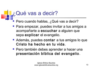 ¿Qué vas a decir? 
 Pero cuando hablas, ¿Qué vas a decir? 
 Para empezar, puedes invitar a tus amigos a 
acompañarte a escuchar a alguien que 
sepa explicar el evangelio. 
 Además, puedes contar a tus amigos lo que 
Cristo ha hecho en tu vida. 
 Pero también debes aprender a hacer una 
presentación bíblica del evangelio. 
13 
Iglesia Bíblica Bautista 
www.iglesiabiblicabautista.org 
 