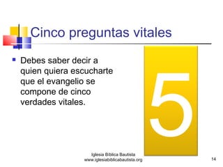 Cinco preguntas vitales 
www.iglesiabiblicabautista.org5 
 Debes saber decir a 
quien quiera escucharte 
que el evangelio se 
compone de cinco 
verdades vitales. 
14 
Iglesia Bíblica Bautista 
 