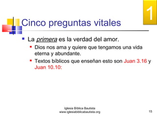 Cinco preguntas vitales 
 La primera es la verdad del amor. 
 Dios nos ama y quiere que tengamos una vida 
eterna y abundante. 
 Textos bíblicos que enseñan esto son Juan 3.16 y 
Juan 10.10: 
15 
Iglesia Bíblica Bautista 
www.iglesiabiblicabautista.org 
1 
 