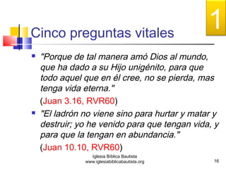 Cinco preguntas vitales 
 "Porque de tal manera amó Dios al mundo, 
que ha dado a su Hijo unigénito, para que 
todo aquel que en él cree, no se pierda, mas 
tenga vida eterna." 
(Juan 3.16, RVR60) 
 "El ladrón no viene sino para hurtar y matar y 
destruir; yo he venido para que tengan vida, y 
para que la tengan en abundancia." 
(Juan 10.10, RVR60) 
16 
Iglesia Bíblica Bautista 
www.iglesiabiblicabautista.org 
1 
 