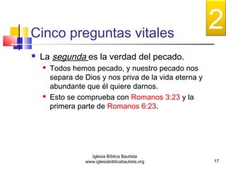 Cinco preguntas vitales 
 La segunda es la verdad del pecado. 
 Todos hemos pecado, y nuestro pecado nos 
separa de Dios y nos priva de la vida eterna y 
abundante que él quiere darnos. 
 Esto se comprueba con Romanos 3:23 y la 
primera parte de Romanos 6:23. 
17 
Iglesia Bíblica Bautista 
www.iglesiabiblicabautista.org 
2 
 