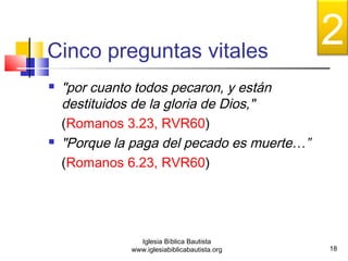 Cinco preguntas vitales 
 "por cuanto todos pecaron, y están 
destituidos de la gloria de Dios," 
(Romanos 3.23, RVR60) 
 "Porque la paga del pecado es muerte…” 
(Romanos 6.23, RVR60) 
18 
Iglesia Bíblica Bautista 
www.iglesiabiblicabautista.org 
2 
 