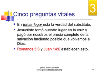Cinco preguntas vitales 
 En tercer lugar está la verdad del substituto. 
 Jesucristo tomó nuestro lugar en la cruz y 
pagó por nosotros el precio completo de la 
salvación haciendo posible que volvamos a 
Dios. 
 Romanos 5:8 y Juan 14:6 establecen esto. 
19 
Iglesia Bíblica Bautista 
www.iglesiabiblicabautista.org 
3 
 
