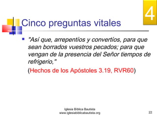 Cinco preguntas vitales 
 "Así que, arrepentíos y convertíos, para que 
sean borrados vuestros pecados; para que 
vengan de la presencia del Señor tiempos de 
refrigerio," 
(Hechos de los Apóstoles 3.19, RVR60) 
22 
Iglesia Bíblica Bautista 
www.iglesiabiblicabautista.org 
4 
 