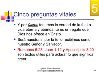 Cinco preguntas vitales 
 Y por último tenemos la verdad de la fe. La 
vida eterna y abundante es un regalo que 
Dios nos ofrece en Cristo. 
 Será nuestra si por la fe lo recibimos como 
nuestro Señor y Salvador. 
 Romanos 6:23, Juan 1:12 y Apocalipsis 3:20 
son textos útiles para aclarar lo que significa 
creer. 
23 
Iglesia Bíblica Bautista 
www.iglesiabiblicabautista.org 
5 
 