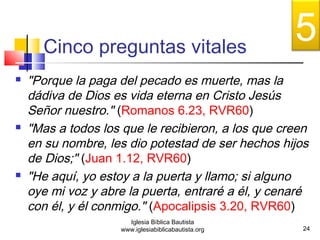 Cinco preguntas vitales 
 "Porque la paga del pecado es muerte, mas la 
dádiva de Dios es vida eterna en Cristo Jesús 
Señor nuestro." (Romanos 6.23, RVR60) 
 "Mas a todos los que le recibieron, a los que creen 
en su nombre, les dio potestad de ser hechos hijos 
de Dios;" (Juan 1.12, RVR60) 
 "He aquí, yo estoy a la puerta y llamo; si alguno 
oye mi voz y abre la puerta, entraré a él, y cenaré 
con él, y él conmigo." (Apocalipsis 3.20, RVR60) 
24 
Iglesia Bíblica Bautista 
www.iglesiabiblicabautista.org 
5 
 