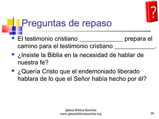 Preguntas de repaso 
 El testimonio cristiano ______________ prepara el 
camino para el testimonio cristiano _____________. 
 ¿Insiste la Biblia en la necesidad de hablar de 
nuestra fe? 
 ¿Quería Cristo que el endemoniado liberado 
hablara de lo que el Señor había hecho por él? 
26 
Iglesia Bíblica Bautista 
www.iglesiabiblicabautista.org 
 