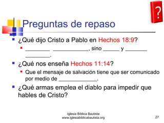 Preguntas de repaso 
 ¿Qué dijo Cristo a Pablo en Hechos 18:9? 
 _________ _____________, sino ______ y ________ 
_________. 
 ¿Qué nos enseña Hechos 11:14? 
 Que el mensaje de salvación tiene que ser comunicado 
por medio de ______________. 
 ¿Qué armas emplea el diablo para impedir que 
hables de Cristo? 
27 
Iglesia Bíblica Bautista 
www.iglesiabiblicabautista.org 
 