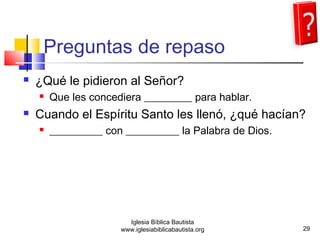 Preguntas de repaso 
 ¿Qué le pidieron al Señor? 
 Que les concediera _________ para hablar. 
 Cuando el Espíritu Santo les llenó, ¿qué hacían? 
 __________ con __________ la Palabra de Dios. 
29 
Iglesia Bíblica Bautista 
www.iglesiabiblicabautista.org 
 