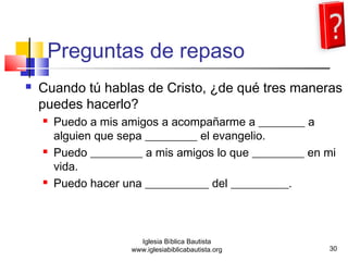 Preguntas de repaso 
 Cuando tú hablas de Cristo, ¿de qué tres maneras 
puedes hacerlo? 
 Puedo a mis amigos a acompañarme a ________ a 
alguien que sepa _________ el evangelio. 
 Puedo _________ a mis amigos lo que _________ en mi 
vida. 
 Puedo hacer una ___________ del __________. 
30 
Iglesia Bíblica Bautista 
www.iglesiabiblicabautista.org 
 