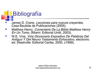  Matthew Henry, Comentario De La Biblia Matthew Henry 
 W.E. Vine, Vine Diccionario Expositivo De Palabras Del 
Antiguo Y Del Neuvo Testamento Exhaustivo, electronic 
ed. (Nashville: Editorial Caribe, 2000, c1999). 
33 
Bibliografía 
 James D. Crane, Lecciones para nuevos creyentes, 
Casa Bautista de Publicaciones (2005). 
En Un Tomo. (Miami: Editorial Unilit, 2003). 
Iglesia Bíblica Bautista 
www.iglesiabiblicabautista.org 
 