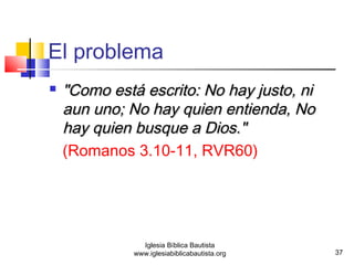 37 
El problema 
 ""CCoommoo eessttáá eessccrriittoo:: NNoo hhaayy jjuussttoo,, nnii 
aauunn uunnoo;; NNoo hhaayy qquuiieenn eennttiieennddaa,, NNoo 
hhaayy qquuiieenn bbuussqquuee aa DDiiooss.."" 
(Romanos 3.10-11, RVR60) 
Iglesia Bíblica Bautista 
www.iglesiabiblicabautista.org 
 