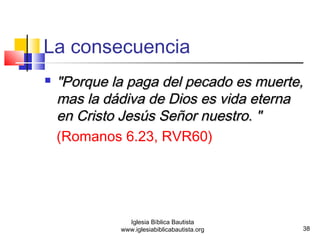  "Porque llaa ppaaggaa ddeell ppeeccaaddoo eess mmuueerrttee,, 
mmaass llaa ddááddiivvaa ddee DDiiooss eess vviiddaa eetteerrnnaa 
eenn CCrriissttoo JJeessúúss SSeeññoorr nnuueessttrroo.. "" 
(Romanos 6.23, RVR60) 
38 
La consecuencia 
Iglesia Bíblica Bautista 
www.iglesiabiblicabautista.org 
 