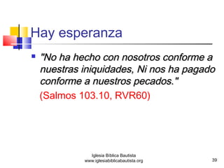  "NNoo hhaa hheecchhoo ccoonn nnoossoottrrooss ccoonnffoorrmmee aa 
nnuueessttrraass iinniiqquuiiddaaddeess,, NNii nnooss hhaa ppaaggaaddoo 
ccoonnffoorrmmee aa nnuueessttrrooss ppeeccaaddooss.."" 
(Salmos 103.10, RVR60) 
39 
Hay esperanza 
Iglesia Bíblica Bautista 
www.iglesiabiblicabautista.org 
 