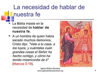 La necesidad de hablar de 
nuestra fe 
 La Biblia insiste en la 
necesidad de hablar de 
nuestra fe. 
 A un hombre de quien había 
sacado muchos demonios, 
Cristo dijo: "Vete a tu casa, a 
los tuyos, y cuéntales cuán 
grandes cosas el Señor ha 
hecho contigo, y cómo ha 
tenido misericordia de ti" 
(Marcos 5:19). 
4 
Iglesia Bíblica Bautista 
www.iglesiabiblicabautista.org 
 