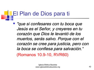  s "que sii ccoonnffeessaarreess ccoonn ttuu bbooccaa qquuee 
JJeessúúss eess eell SSeeññoorr,, yy ccrreeyyeerreess eenn ttuu 
ccoorraazzóónn qquuee DDiiooss llee lleevvaannttóó ddee llooss 
mmuueerrttooss,, sseerrááss ssaallvvoo.. PPoorrqquuee ccoonn eell 
ccoorraazzóónn ssee ccrreeee ppaarraa jjuussttiicciiaa,, ppeerroo ccoonn 
llaa bbooccaa ssee ccoonnffiieessaa ppaarraa ssaallvvaacciióónn..““ 
(Romanos 10.9-10, RVR60) 
42 
El Plan de Dios para ti 
Iglesia Bíblica Bautista 
www.iglesiabiblicabautista.org 
 