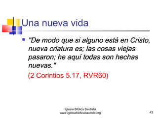  ""DDee mmooddoo qquuee ssii aallgguunnoo eessttáá eenn CCrriissttoo,, 
nnuueevvaa ccrriiaattuurraa eess;; llaass ccoossaass vviieejjaass 
ppaassaarroonn;; hhee aaqquuíí ttooddaass ssoonn hheecchhaass 
nnuueevvaass.."" 
(2 Corintios 5.17, RVR60) 
43 
Una nueva vida 
Iglesia Bíblica Bautista 
www.iglesiabiblicabautista.org 
 