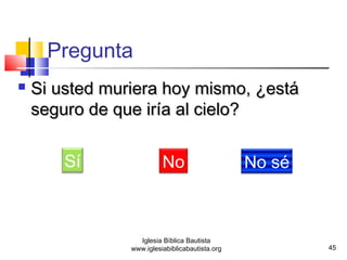 45 
 SSii uusstteedd mmuurriieerraa hhooyy mmiissmmoo,, ¿eessttáá 
sseegguurroo ddee qquuee iirrííaa aall cciieelloo?? 
Sí No No sé 
Iglesia Bíblica Bautista 
Pregunta 
www.iglesiabiblicabautista.org 
 