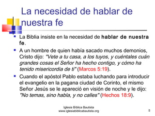 La necesidad de hablar de 
nuestra fe 
 La Biblia insiste en la necesidad de hablar de nuestra 
fe. 
 A un hombre de quien había sacado muchos demonios, 
Cristo dijo: "Vete a tu casa, a los tuyos, y cuéntales cuán 
grandes cosas el Señor ha hecho contigo, y cómo ha 
tenido misericordia de ti" (Marcos 5:19). 
 Cuando el apóstol Pablo estaba luchando para introducir 
el evangelio en la pagana ciudad de Corinto, el mismo 
Señor Jesús se le apareció en visión de noche y le dijo: 
"No temas, sino habla, y no calles" (Hechos 18:9). 
5 
Iglesia Bíblica Bautista 
www.iglesiabiblicabautista.org 
 