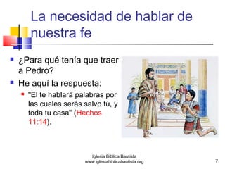 La necesidad de hablar de 
nuestra fe 
 ¿Para qué tenía que traer 
a Pedro? 
 He aquí la respuesta: 
 "El te hablará palabras por 
las cuales serás salvo tú, y 
toda tu casa" (Hechos 
11:14). 
7 
Iglesia Bíblica Bautista 
www.iglesiabiblicabautista.org 
 