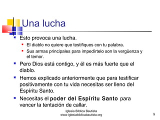 Una lucha 
 Esto provoca una lucha. 
 El diablo no quiere que testifiques con tu palabra. 
 Sus armas principales para impedírtelo son la vergüenza y 
el temor. 
 Pero Dios está contigo, y él es más fuerte que el 
diablo. 
 Hemos explicado anteriormente que para testificar 
positivamente con tu vida necesitas ser lleno del 
Espíritu Santo. 
 Necesitas el poder del Espíritu Santo para 
vencer la tentación de callar. 
9 
Iglesia Bíblica Bautista 
www.iglesiabiblicabautista.org 
 