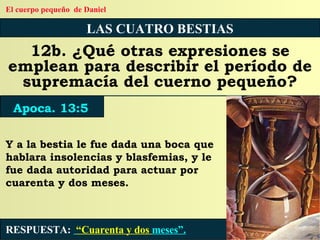 LAS CUATRO BESTIAS 12b. ¿Qué otras expresiones se emplean para describir el período de supremacía del cuerno pequeño? RESPUESTA:   “Cuarenta y dos  meses”. Apoca. 13:5 El cuerpo pequeño  de Daniel Y a la bestia le fue dada una boca que hablara insolencias y blasfemias, y le fue dada autoridad para actuar por cuarenta y dos meses. 