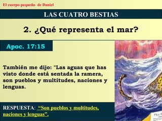 LAS CUATRO BESTIAS 2. ¿Qué representa el mar? También me dijo: "Las aguas que has visto donde está sentada la ramera, son pueblos y multitudes, naciones y lenguas. RESPUESTA :   “Son pueblos y multitudes, naciones y lenguas”. Apoc. 17:15 El cuerpo pequeño  de Daniel 
