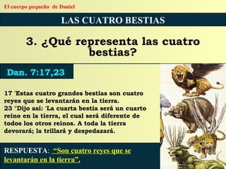 LAS CUATRO BESTIAS 3. ¿Qué representa las cuatro bestias? 17 'Estas cuatro grandes bestias son cuatro reyes que se levantarán en la tierra. 23 "Dijo así: 'La cuarta bestia será un cuarto reino en la tierra, el cual será diferente de todos los otros reinos. A toda la tierra devorará; la trillará y despedazará. RESPUESTA :   “Son cuatro reyes que se levantarán en la tierra”. Dan. 7:17,23 El cuerpo pequeño  de Daniel 