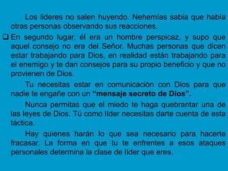 Los lideres no salen huyendo. Nehemías sabia que había
  otras personas observando sus reacciones.
 En segundo lugar, él era un hombre perspicaz, y supo que
  aquel consejo no era del Señor. Muchas personas que dicen
  estar trabajando para Dios, en realidad están trabajando para
  el enemigo y te dan consejos para su propio beneficio y que no
  provienen de Dios.
       Tu necesitas estar en comunicación con Dios para que
  nadie te engañe con un “mensaje secreto de Dios”.
       Nunca permitas que el miedo te haga quebrantar una de
  las leyes de Dios. Tú como líder necesitas darte cuenta de esta
  táctica.
       Hay quienes harán lo que sea necesario para hacerte
  fracasar. La forma en que tu te enfrentes a esos ataques
  personales determina la clase de líder que eres.
 