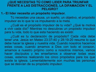 ¿QUE NECESITAS TÚ COMO LIDER PARA TRIUNFAR
     FRENTE A LAS DISTRACCIONES, LA DIFAMACION Y EL
                              PELIGRO?
1.- El líder necesita un propósito impulsor.
        Tú necesitas una causa, un sueño, un objetivo, el propósito
   impulsor es lo que te va impulsando a la meta.
        ¿Cuál es el propósito impulsor de tu vida? ¿Qué te motiva
   a vivir cada día? Mientras no descubras un propósito impulsor
   para tu vida, todo lo que esta haciendo es existir.
        ¿Cuál es tu declaración de propósito? Cada vida debe
   tener una. Jesús en Mateo 23:37-40 y 28:19-20 resume lo que
   debe hacer la iglesia y nuestra vida. Cuando nosotros hacemos
   estas cosas, cuando amamos a Dios con todo el corazon,
   amamos a nuestro prójimo como a nosotros mismos, vamos
   hacer discípulos y les enseñamos a observar todas esas
   cosas, estamos realizando los cinco propósitos para los que
   existe la iglesia. Lamentablemente son muchas las personas
   que se desvían de su propósito impulsor.
 