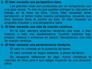 2.- El líder necesita una perspectiva clara.
        Las grandes vidas son producidas por un compromiso con
   una gran causa. Tu reto es que puedas entregar tu vida para el
   trabajo en el reino de Dios. Como líder necesitas tener
   percepción, el temor nubla nuestra perspectiva, recuerda que
   Dios siempre tiene el control de todo. El líder necesita un
   propósito impulsor y una perspectiva clara.
3.- El líder necesita una vida de oración continua.
        En la vida, siempre estamos haciendo una cosa, o bien
   oramos, o bien nos desalentamos. Cuando estamos bajo
   presión, oramos o entramos en pánico. Necesitamos una vida
   de oración continua.
4.- El líder necesita una perseverancia intrépida.
        El valor no consiste en la ausencia de temor.
        El valor consiste en seguir adelante, a pesar del temor.
        Es necesario reflexionar en algo: nunca constituye la
   voluntad de Dios para ti que salgas huyendo de una situación
   difícil.
 
