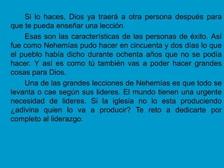 Si lo haces, Dios ya traerá a otra persona después para
que te pueda enseñar una lección.
    Esas son las características de las personas de éxito. Así
fue como Nehemías pudo hacer en cincuenta y dos días lo que
el pueblo había dicho durante ochenta años que no se podía
hacer. Y así es como tú también vas a poder hacer grandes
cosas para Dios.
    Una de las grandes lecciones de Nehemías es que todo se
levanta o cae según sus lideres. El mundo tienen una urgente
necesidad de lideres. Si la iglesia no lo esta produciendo
¿adivina quien lo va a producir? Te reto a dedicarte por
completo al liderazgo.
 