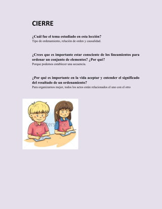 CIERRE
¿Cuál fue el tema estudiado en esta lección?
Tipo de ordenamiento, relación de orden y causalidad.

¿Crees que es importante estar consciente de los lineamientos para
ordenar un conjunto de elementos? ¿Por qué?
Porque podemos establecer una secuencia.

¿Por qué es importante en la vida aceptar y entender el significado
del resultado de un ordenamiento?
Para organizarnos mejor, todos los actos están relacionados el uno con el otro

 