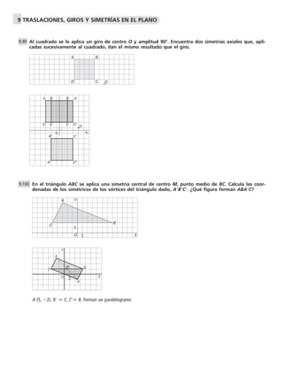 9 TRASLACIONES, GIROS Y SIMETRÍAS EN EL PLANO 
Al cuadrado se le aplica un giro de centro O y amplitud 90. Encuentra dos simetrías axiales que, apli-cadas 
sucesivamente al cuadrado, dan el mismo resultado que el giro. 
A B’ B A’ 
D C’ C 
D’ 
En el triángulo ABC se aplica una simetría central de centro M, punto medio de BC. Calcula las coor-denadas 
de los simétricos de los vértices del triángulo dado, ABC. ¿Qué figura forman ABAC? 
Y 
A(5, 2), B  C, C B. Forman un paralelogramo. 
9.99 
9.100 
O 
A B 
D C 
O 
s1 s2 
B’’ C’’ 
A’’ D’’ 
1 
O 1 
X 
A 
B 
C 
A 
M 
C B 
A’ 
Y 
O 2 X 
 