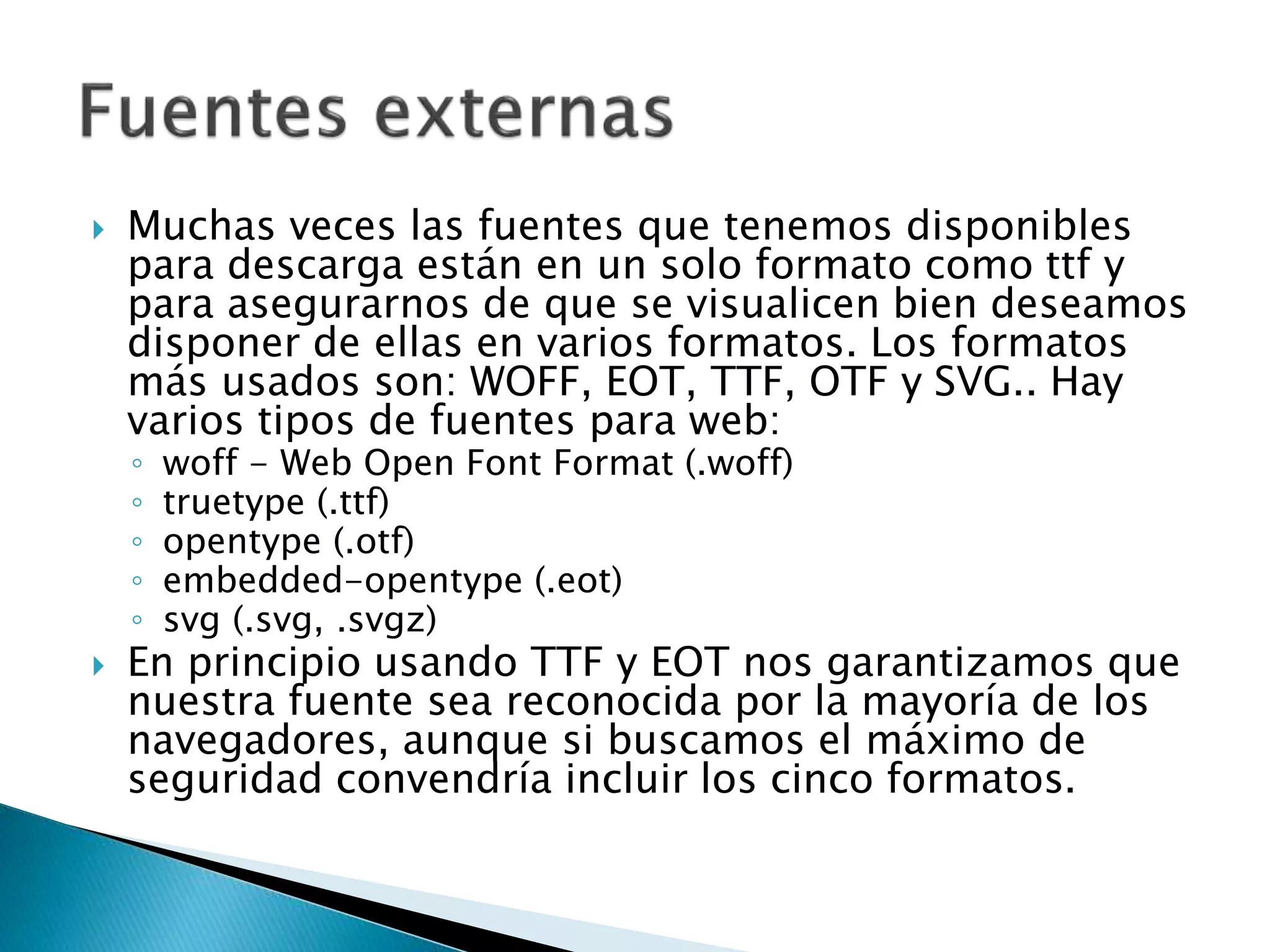  Muchas veces las fuentes que tenemos disponibles
para descarga están en un solo formato como ttf y
para asegurarnos de que se visualicen bien deseamos
disponer de ellas en varios formatos. Los formatos
más usados son: WOFF, EOT, TTF, OTF y SVG.. Hay
varios tipos de fuentes para web:
◦ woff - Web Open Font Format (.woff)
◦ truetype (.ttf)
◦ opentype (.otf)
◦ embedded-opentype (.eot)
◦ svg (.svg, .svgz)
 En principio usando TTF y EOT nos garantizamos que
nuestra fuente sea reconocida por la mayoría de los
navegadores, aunque si buscamos el máximo de
seguridad convendría incluir los cinco formatos.
 