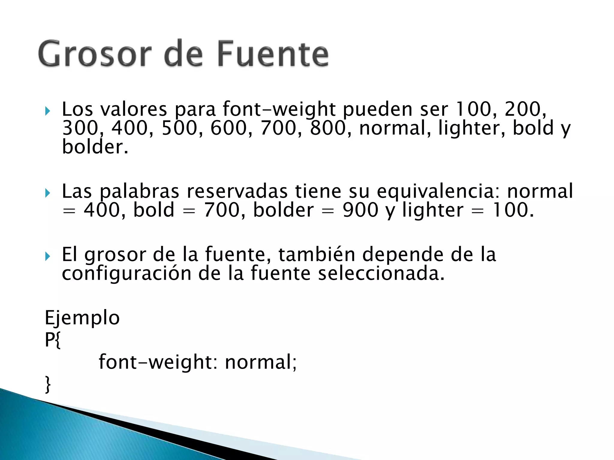  Los valores para font-weight pueden ser 100, 200,
300, 400, 500, 600, 700, 800, normal, lighter, bold y
bolder.
 Las palabras reservadas tiene su equivalencia: normal
= 400, bold = 700, bolder = 900 y lighter = 100.
 El grosor de la fuente, también depende de la
configuración de la fuente seleccionada.
Ejemplo
P{
font-weight: normal;
}
 