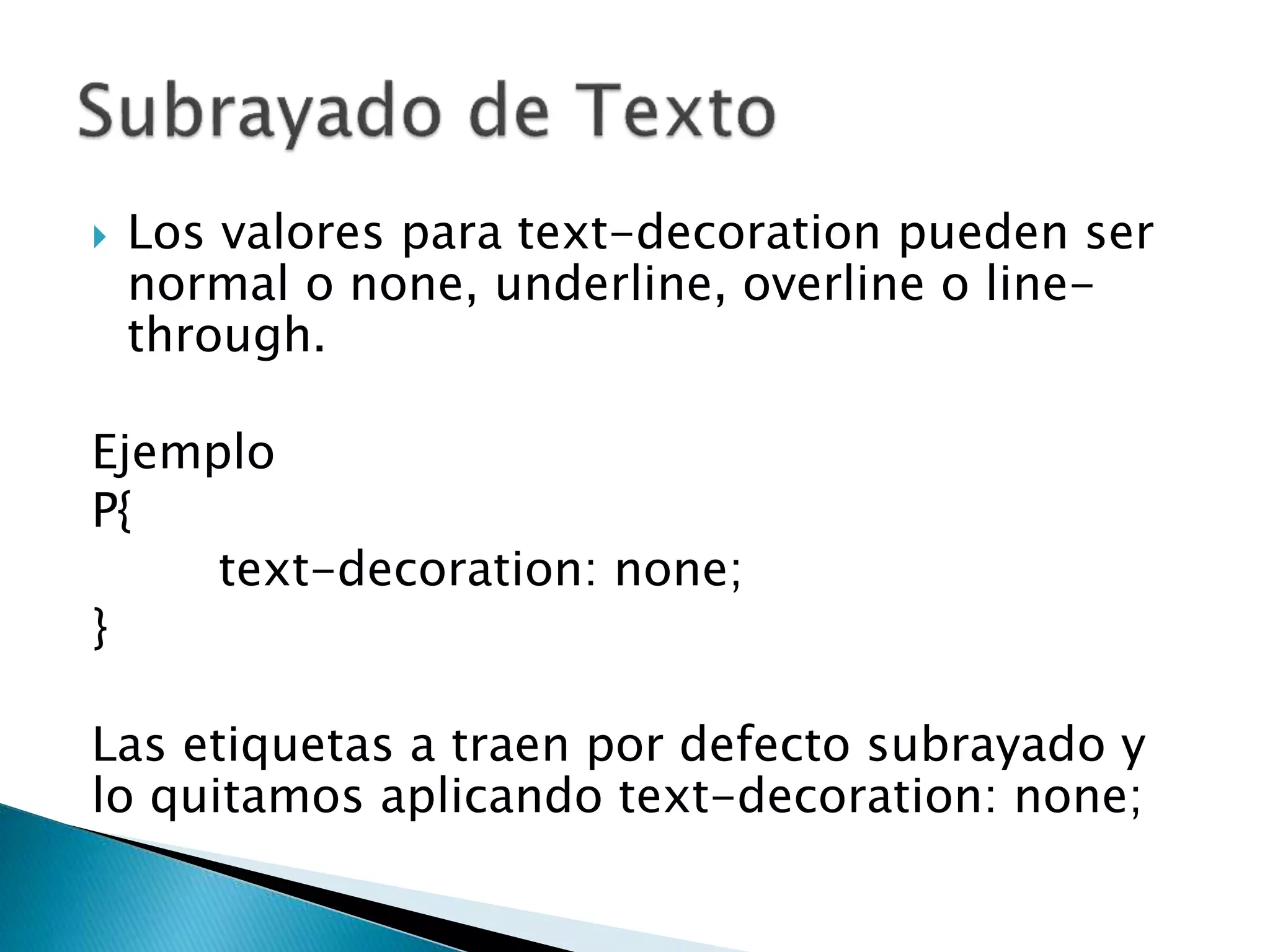  Los valores para text-decoration pueden ser
normal o none, underline, overline o line-
through.
Ejemplo
P{
text-decoration: none;
}
Las etiquetas a traen por defecto subrayado y
lo quitamos aplicando text-decoration: none;
 