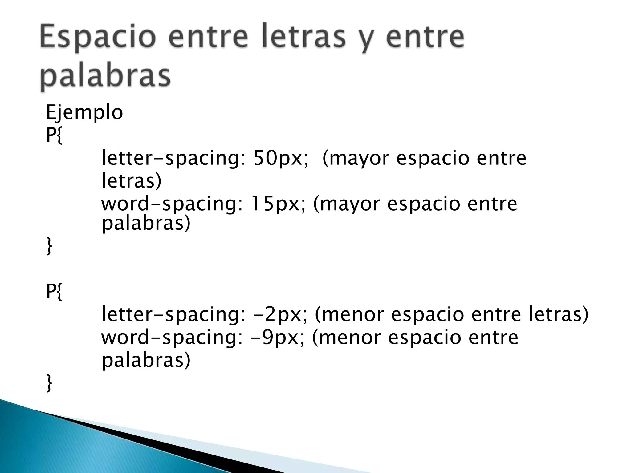 Ejemplo
P{
letter-spacing: 50px; (mayor espacio entre
letras)
word-spacing: 15px; (mayor espacio entre
palabras)
}
P{
letter-spacing: -2px; (menor espacio entre letras)
word-spacing: -9px; (menor espacio entre
palabras)
}
 