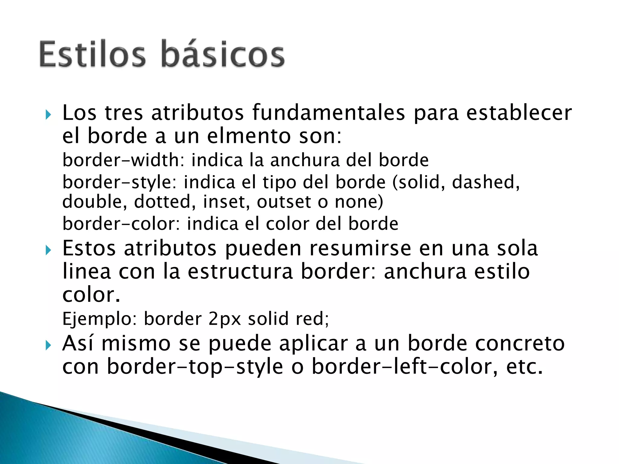  Los tres atributos fundamentales para establecer
el borde a un elmento son:
border-width: indica la anchura del borde
border-style: indica el tipo del borde (solid, dashed,
double, dotted, inset, outset o none)
border-color: indica el color del borde
 Estos atributos pueden resumirse en una sola
linea con la estructura border: anchura estilo
color.
Ejemplo: border 2px solid red;
 Así mismo se puede aplicar a un borde concreto
con border-top-style o border-left-color, etc.
 