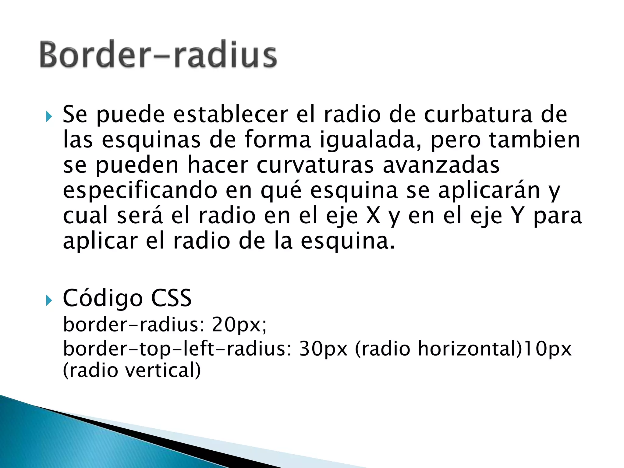  Se puede establecer el radio de curbatura de
las esquinas de forma igualada, pero tambien
se pueden hacer curvaturas avanzadas
especificando en qué esquina se aplicarán y
cual será el radio en el eje X y en el eje Y para
aplicar el radio de la esquina.
 Código CSS
border-radius: 20px;
border-top-left-radius: 30px (radio horizontal)10px
(radio vertical)
 