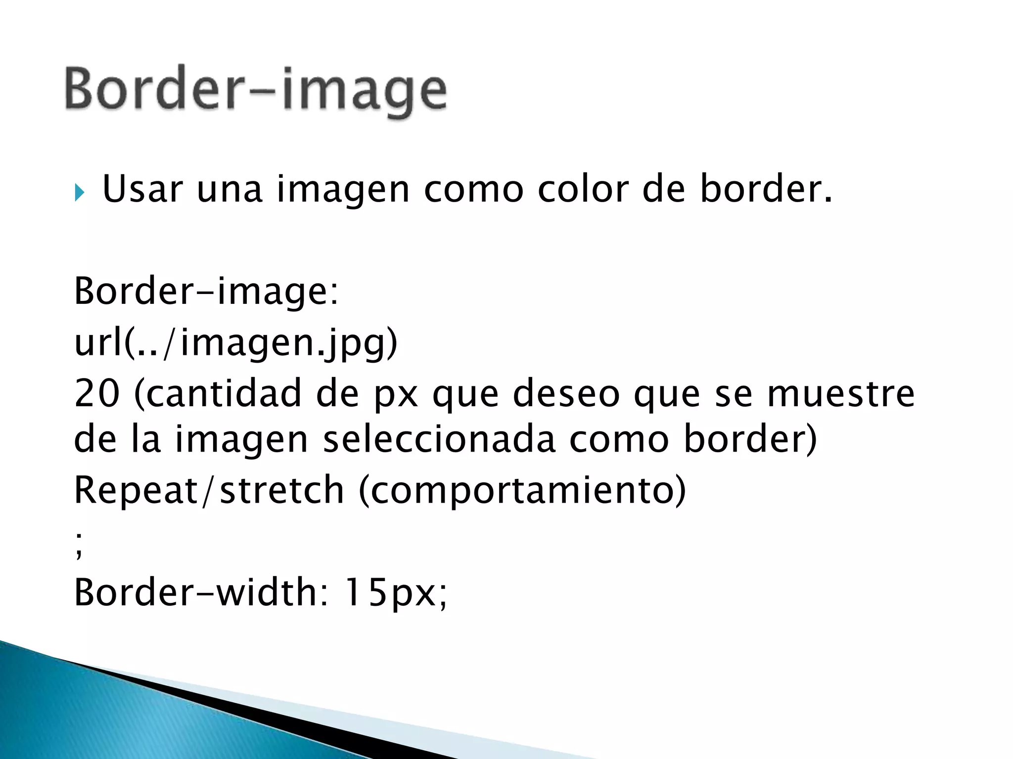  Usar una imagen como color de border.
Border-image:
url(../imagen.jpg)
20 (cantidad de px que deseo que se muestre
de la imagen seleccionada como border)
Repeat/stretch (comportamiento)
;
Border-width: 15px;
 